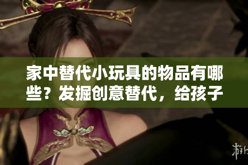 家中替代小玩具的物品有哪些？发掘创意替代，给孩子们更多乐趣