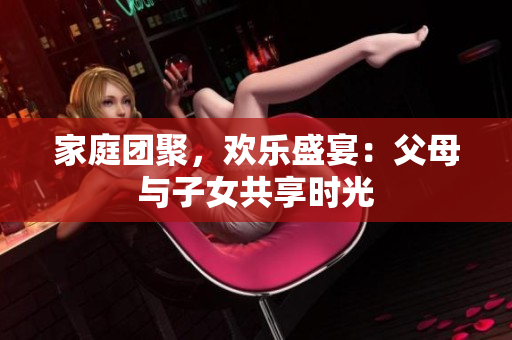 家庭团聚，欢乐盛宴：父母与子女共享时光
