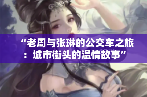 “老周与张琳的公交车之旅：城市街头的温情故事”