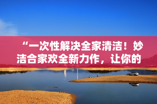 “一次性解决全家清洁！妙洁合家欢全新力作，让你的家焕然一新！”
