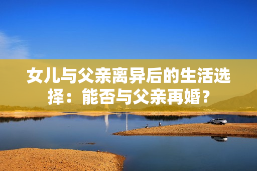 女儿与父亲离异后的生活选择：能否与父亲再婚？