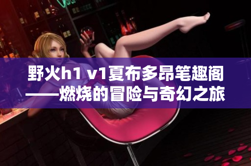 野火h1 v1夏布多昂笔趣阁——燃烧的冒险与奇幻之旅