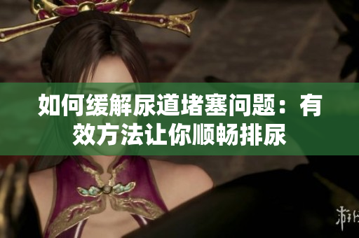 如何缓解尿道堵塞问题：有效方法让你顺畅排尿
