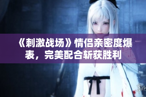 《刺激战场》情侣亲密度爆表，完美配合斩获胜利