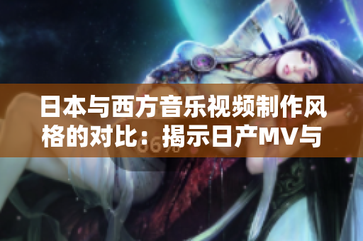 日本与西方音乐视频制作风格的对比：揭示日产MV与欧美MV的独特差异
