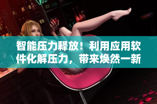 智能压力释放！利用应用软件化解压力，带来焕然一新的生活体验
