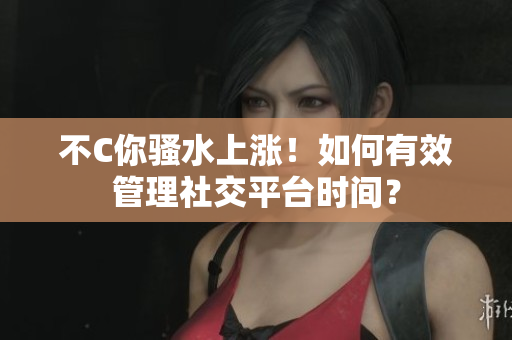 不C你骚水上涨！如何有效管理社交平台时间？