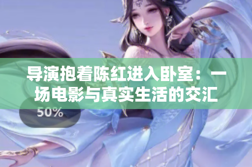 导演抱着陈红进入卧室：一场电影与真实生活的交汇