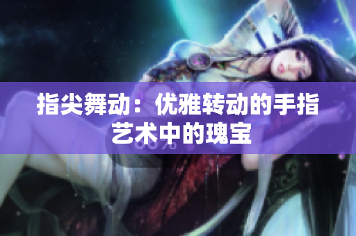 指尖舞动：优雅转动的手指 艺术中的瑰宝