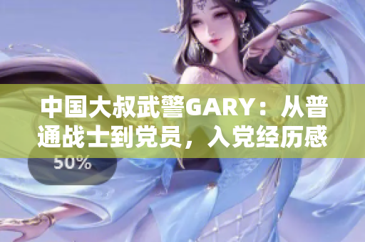 中国大叔武警GARY：从普通战士到党员，入党经历感人至深