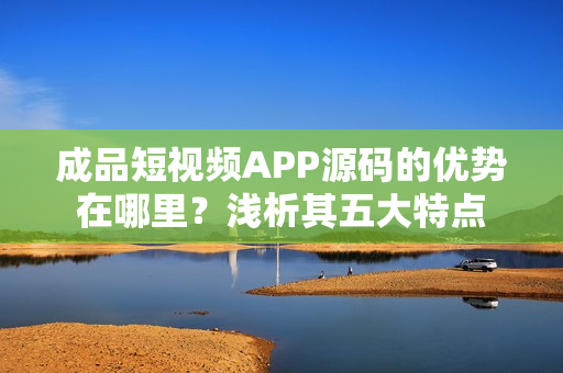 成品短视频APP源码的优势在哪里？浅析其五大特点