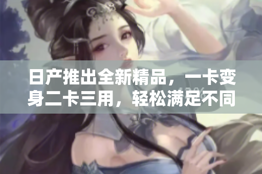 日产推出全新精品，一卡变身二卡三用，轻松满足不同需求