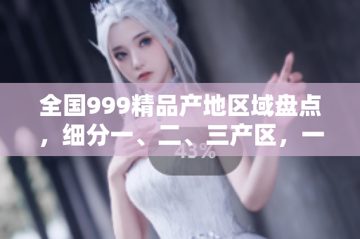 全国999精品产地区域盘点，细分一、二、三产区，一网打尽