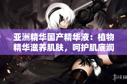 亚洲精华国产精华液：植物精华滋养肌肤，呵护肌底润泽弹嫩