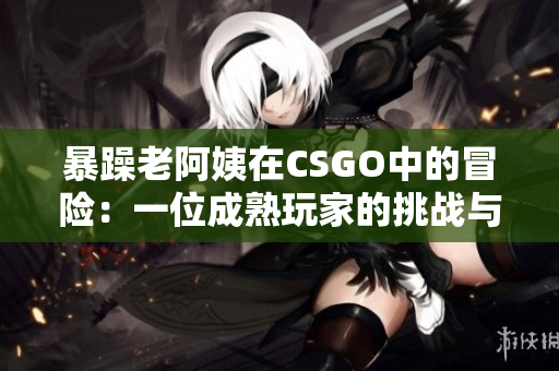 暴躁老阿姨在CSGO中的冒险：一位成熟玩家的挑战与成长