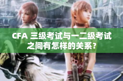 CFA 三级考试与一二级考试之间有怎样的关系？