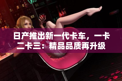 日产推出新一代卡车，一卡二卡三：精品品质再升级