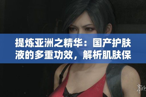 提炼亚洲之精华：国产护肤液的多重功效，解析肌肤保湿与修护