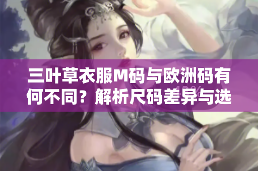 三叶草衣服M码与欧洲码有何不同？解析尺码差异与选购技巧