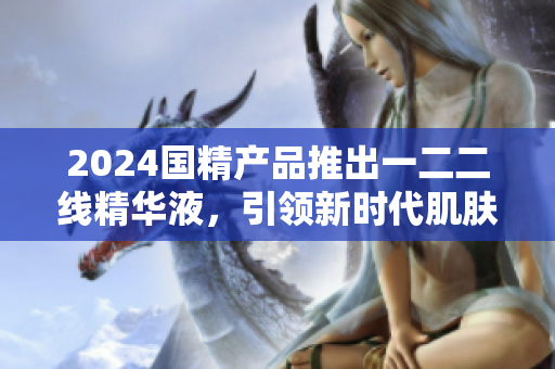 2024国精产品推出一二二线精华液，引领新时代肌肤护理革命