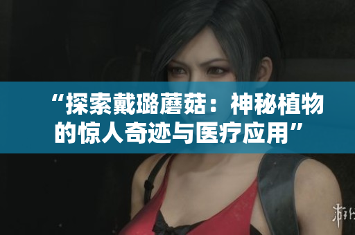 “探索戴璐蘑菇：神秘植物的惊人奇迹与医疗应用”