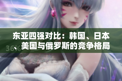 东亚四强对比：韩国、日本、美国与俄罗斯的竞争格局