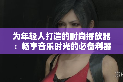为年轻人打造的时尚播放器：畅享音乐时光的必备利器！