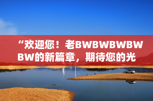 “欢迎您！老BWBWBWBWBW的新篇章，期待您的光临！”