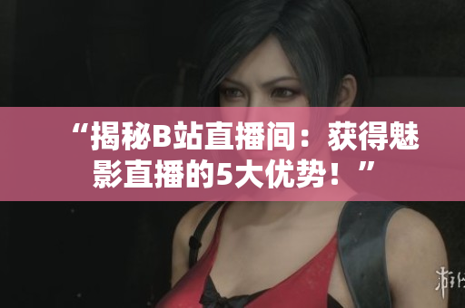 “揭秘B站直播间：获得魅影直播的5大优势！”