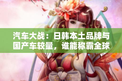 汽车大战：日韩本土品牌与国产车较量，谁能称霸全球市场？