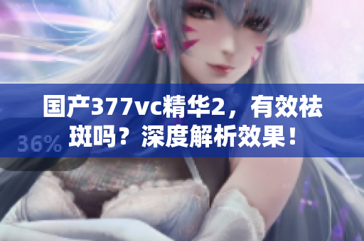 国产377vc精华2，有效祛斑吗？深度解析效果！