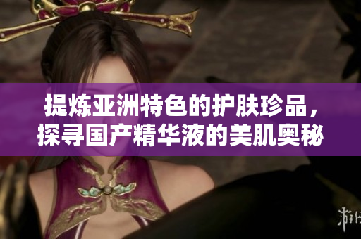 提炼亚洲特色的护肤珍品，探寻国产精华液的美肌奥秘