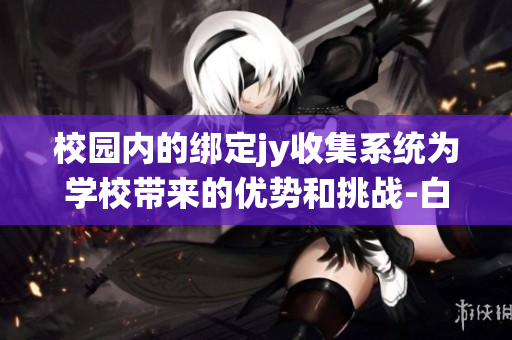 校园内的绑定jy收集系统为学校带来的优势和挑战-白清素