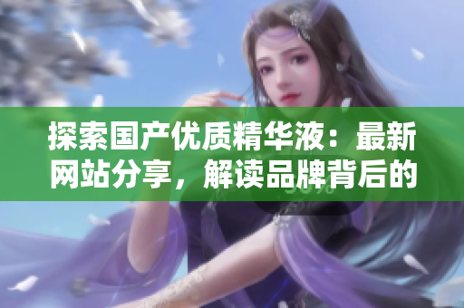 探索国产优质精华液：最新网站分享，解读品牌背后的精髓