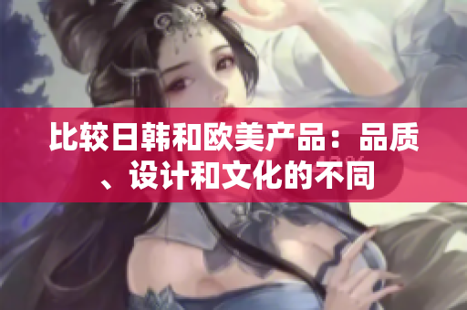 比较日韩和欧美产品：品质、设计和文化的不同