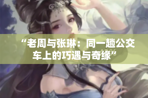 “老周与张琳：同一趟公交车上的巧遇与奇缘”