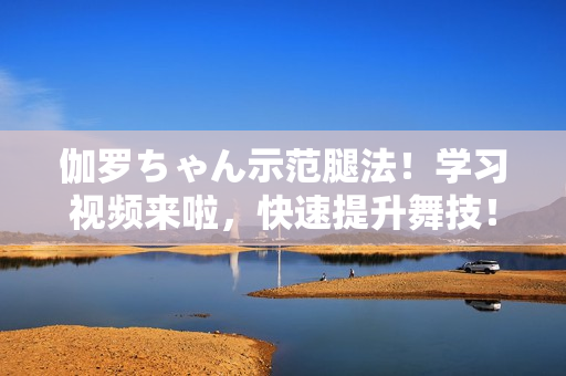 伽罗ちゃん示范腿法！学习视频来啦，快速提升舞技！