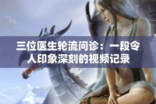 三位医生轮流问诊：一段令人印象深刻的视频记录
