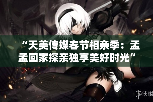 “天美传媒春节相亲季：孟孟回家探亲独享美好时光”
