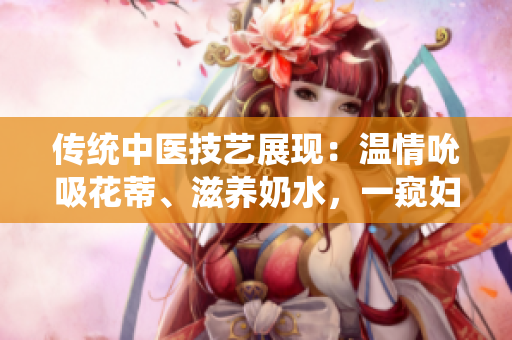 传统中医技艺展现：温情吮吸花蒂、滋养奶水，一窥妇女养生秘术
