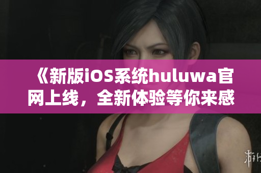《新版iOS系统huluwa官网上线，全新体验等你来感受》