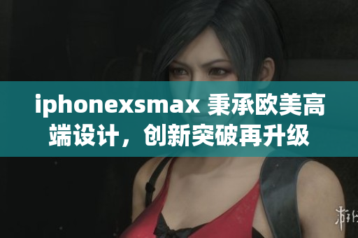iphonexsmax 秉承欧美高端设计，创新突破再升级