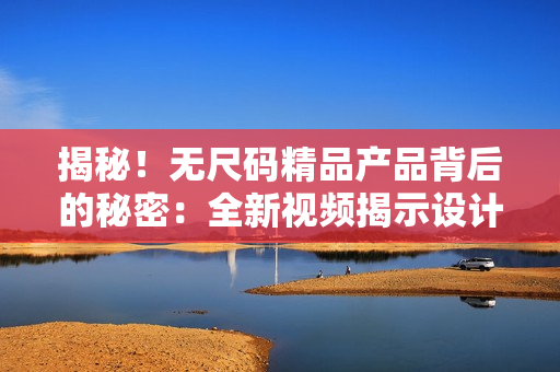 揭秘！无尺码精品产品背后的秘密：全新视频揭示设计与工艺的精湛之处