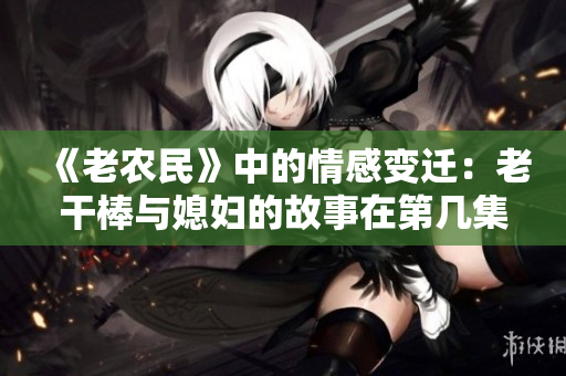 《老农民》中的情感变迁：老干棒与媳妇的故事在第几集发生？