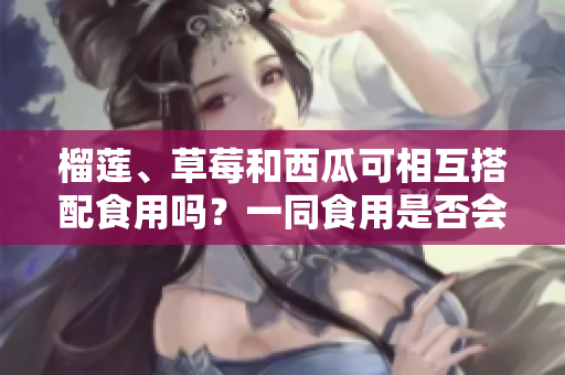 榴莲、草莓和西瓜可相互搭配食用吗？一同食用是否会引发不适？