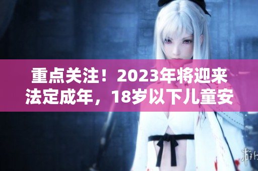 重点关注！2023年将迎来法定成年，18岁以下儿童安全需重视