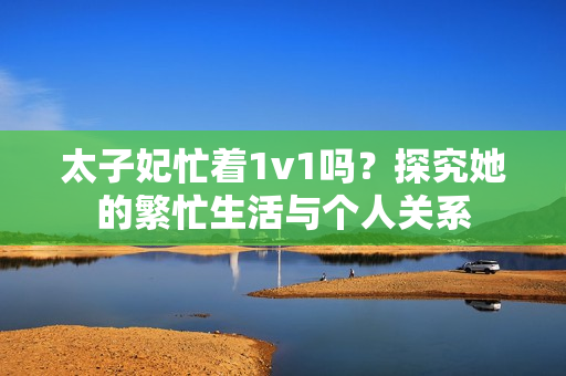 太子妃忙着1v1吗？探究她的繁忙生活与个人关系