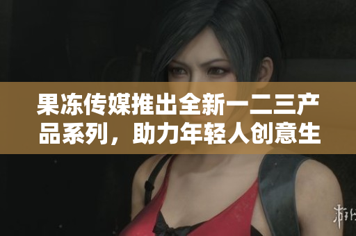 果冻传媒推出全新一二三产品系列，助力年轻人创意生活