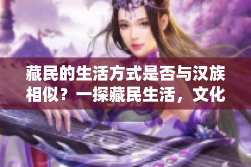 藏民的生活方式是否与汉族相似？一探藏民生活，文化与传统的异同