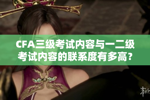 CFA三级考试内容与一二级考试内容的联系度有多高？